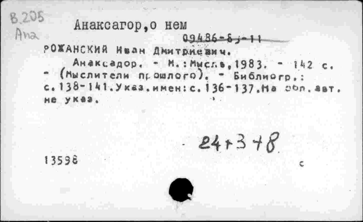 ﻿Анаксагор,о нем
РОХАНСКИЙ Иван Дмитриевич.
Анвксадор. - И.:Имел»,1983. - 142 с “ (Мыслители прошлого). - Библиогр.: с«138-141.уквз.имен:с.136-137.На оЬл.ав не у каз .	•» •
1353с
- £4 »■ 3 i §
с